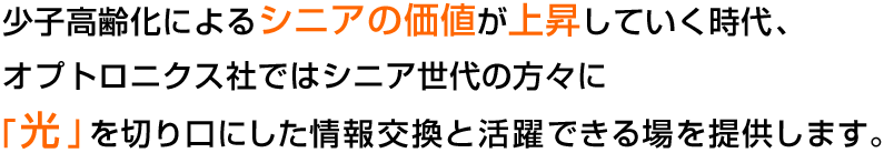 少子高齢化によるシニアの価値が上昇していく時代、オプトロニクス社ではシニア世代の方々に「光」を切り口にした情報交換と活躍できる場を提供します。